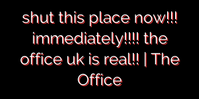 shut this place now!!! immediately!!!! the office uk is real!! | The Office